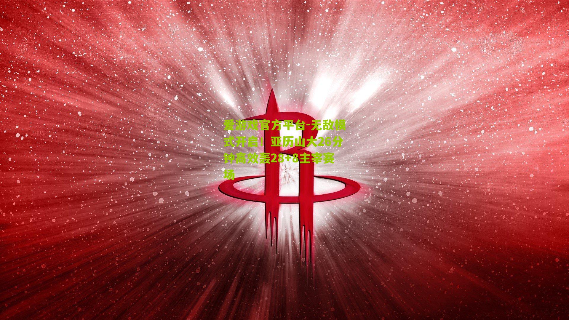爱游戏官方平台-无敌模式开启！亚历山大26分钟高效轰28+8主宰赛场